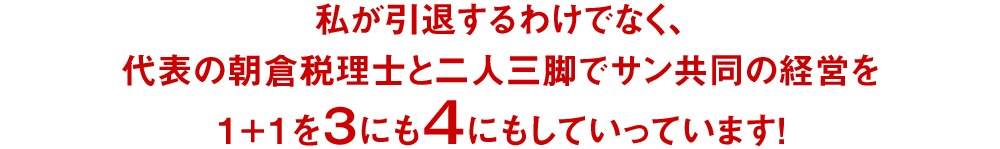私が引退するわけでなく、代表の朝倉税理士と二人三脚でサン共同の経営を1+1を3にも4にもしていっています!