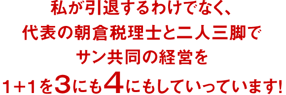 私が引退するわけでなく、代表の朝倉税理士と二人三脚でサン共同の経営を1+1を3にも4にもしていっています!